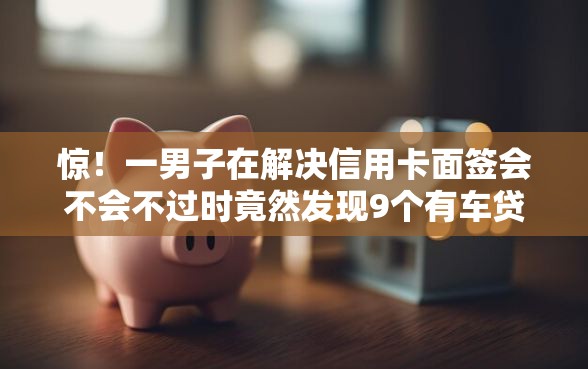 惊！一男子在解决信用卡面签会不会不过时竟然发现9个有车贷款平台，事后分享了出来