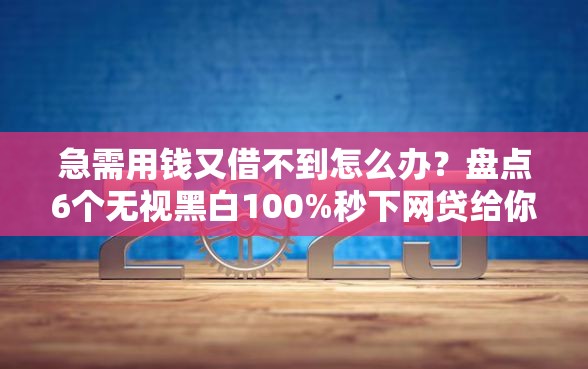 急需用钱又借不到怎么办？盘点6个无视黑白100%秒下网贷给你参考