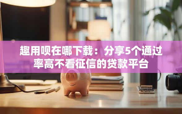 趣用呗在哪下载：分享5个通过率高不看征信的贷款平台