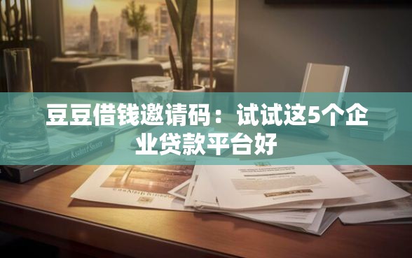 豆豆借钱邀请码：试试这5个企业贷款平台好