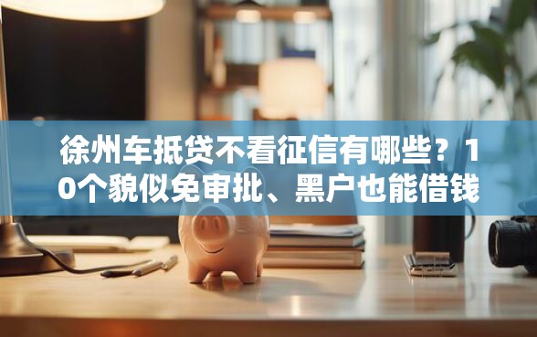 徐州车抵贷不看征信有哪些？10个貌似免审批、黑户也能借钱的平台合集