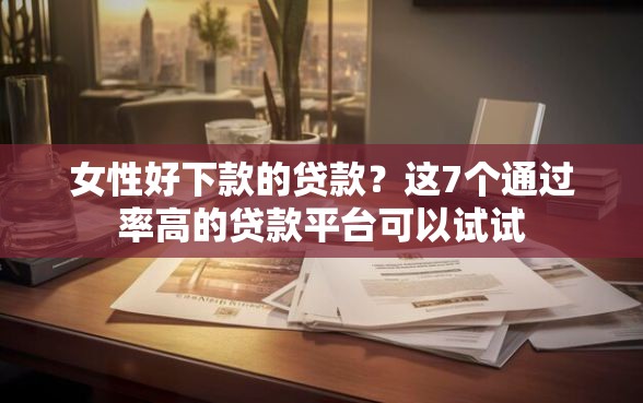 女性好下款的贷款？这7个通过率高的贷款平台可以试试