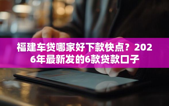福建车贷哪家好下款快点？2026年最新发的6款贷款口子