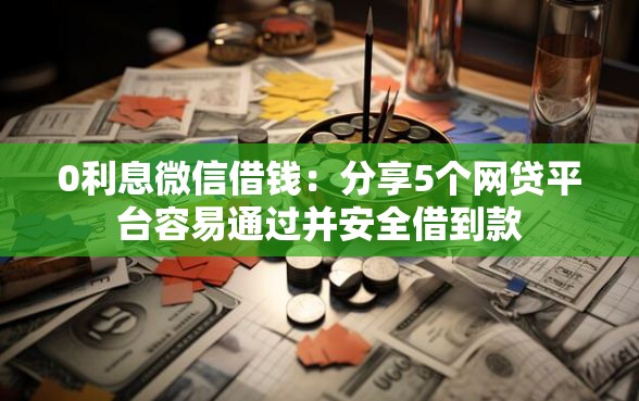 0利息微信借钱：分享5个网贷平台容易通过并安全借到款