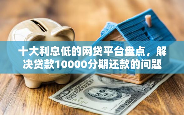 十大利息低的网贷平台盘点，解决贷款10000分期还款的问题