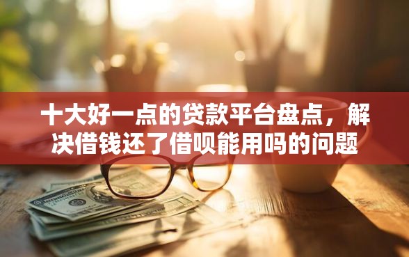 十大好一点的贷款平台盘点，解决借钱还了借呗能用吗的问题