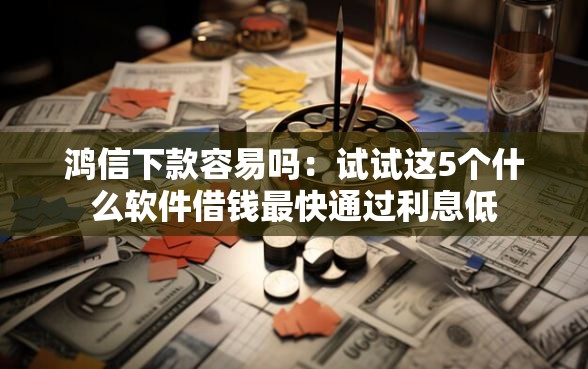 鸿信下款容易吗：试试这5个什么软件借钱最快通过利息低