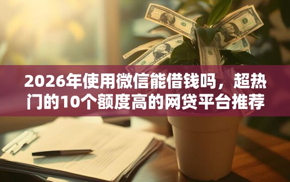 2026年使用微信能借钱吗，超热门的10个额度高的网贷平台推荐