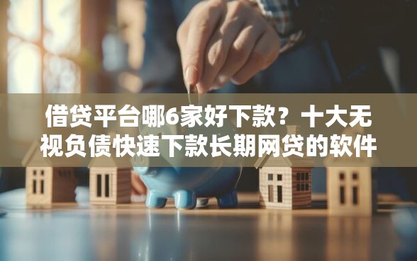借贷平台哪6家好下款？十大无视负债快速下款长期网贷的软件推荐