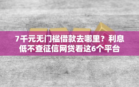 7千元无门槛借款去哪里？利息低不查征信网贷看这6个平台