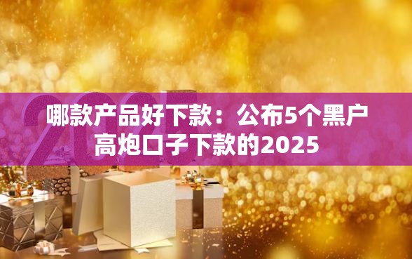 哪款产品好下款：公布5个黑户高炮口子下款的2025