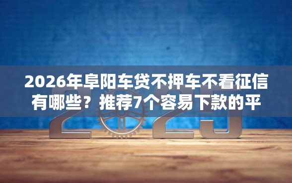 2026年阜阳车贷不押车不看征信有哪些？推荐7个容易下款的平台