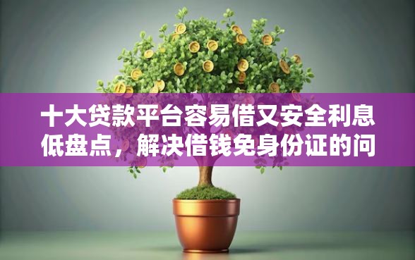 十大贷款平台容易借又安全利息低盘点，解决借钱免身份证的问题