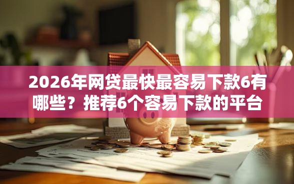 2026年网贷最快最容易下款6有哪些？推荐6个容易下款的平台