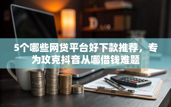 5个哪些网贷平台好下款推荐，专为攻克抖音从哪借钱难题