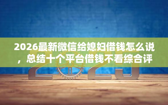 2026最新微信给媳妇借钱怎么说，总结十个平台借钱不看综合评分！
