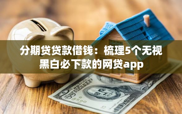 分期贷贷款借钱：梳理5个无视黑白必下款的网贷app