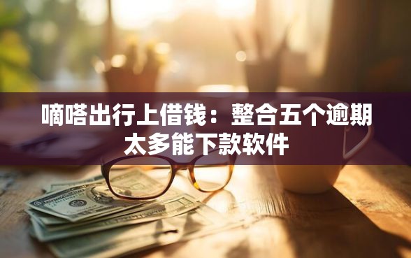 嘀嗒出行上借钱：整合五个逾期太多能下款软件