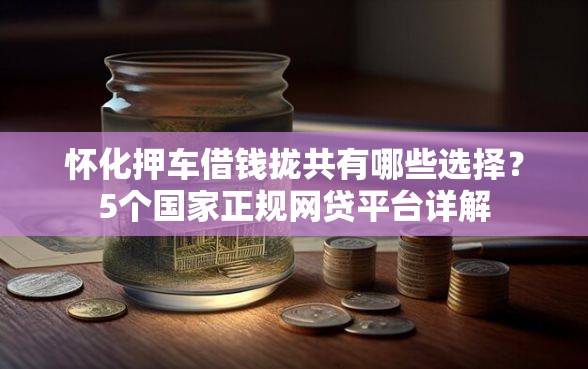 怀化押车借钱拢共有哪些选择？5个国家正规网贷平台详解