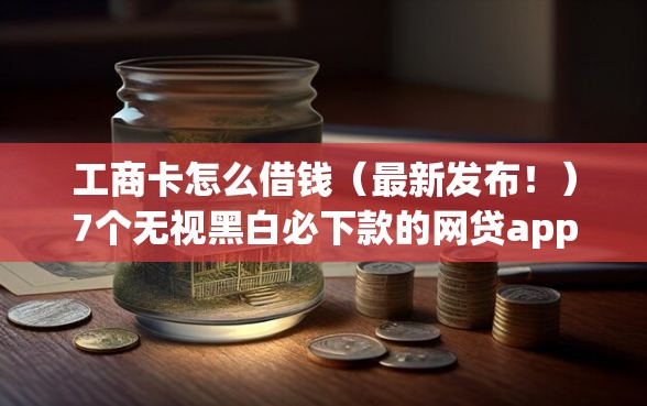 工商卡怎么借钱（最新发布！）7个无视黑白必下款的网贷app