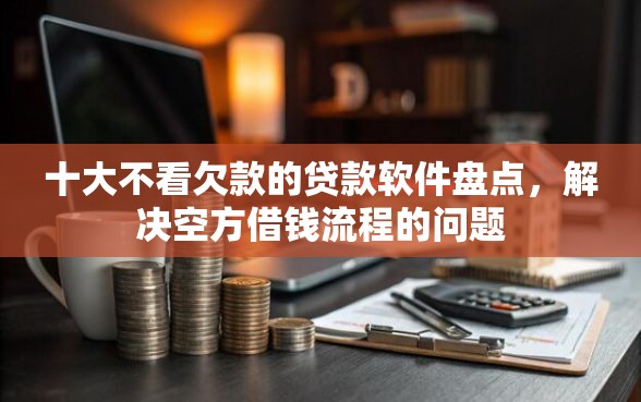十大不看欠款的贷款软件盘点，解决空方借钱流程的问题