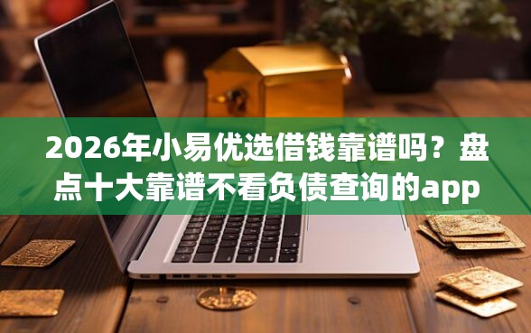 2026年小易优选借钱靠谱吗？盘点十大靠谱不看负债查询的app