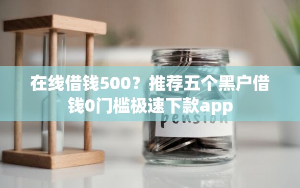 在线借钱500？推荐五个黑户借钱0门槛极速下款app