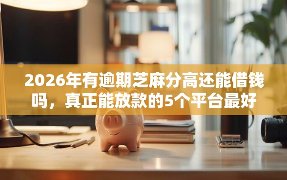 2026年有逾期芝麻分高还能借钱吗，真正能放款的5个平台最好借钱推荐