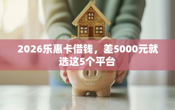 2026乐惠卡借钱，差5000元就选这5个平台