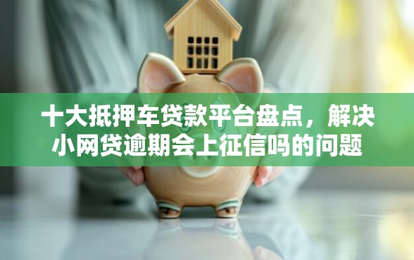 十大抵押车贷款平台盘点，解决小网贷逾期会上征信吗的问题