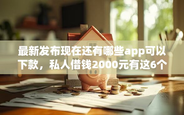 最新发布现在还有哪些app可以下款，私人借钱2000元有这6个渠道