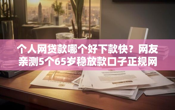 个人网贷款哪个好下款快？网友亲测5个65岁稳放款口子正规网贷盘点