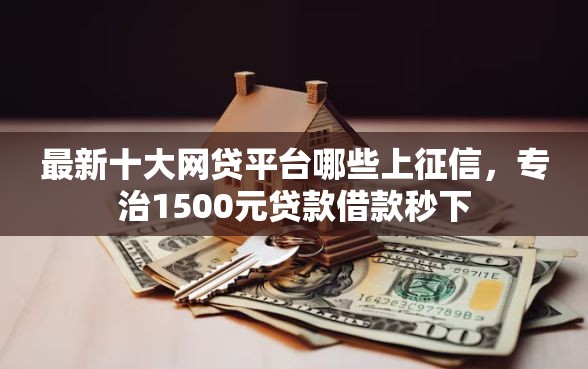 最新十大网贷平台哪些上征信，专治1500元贷款借款秒下