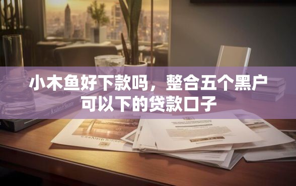 小木鱼好下款吗，整合五个黑户可以下的贷款口子
