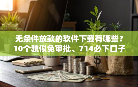 无条件放款的软件下载有哪些？10个貌似免审批、714必下口子2025合集