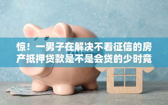 惊！一男子在解决不看征信的房产抵押贷款是不是会贷的少时竟然发现5个这两天能下款的软件，事后分享了出来