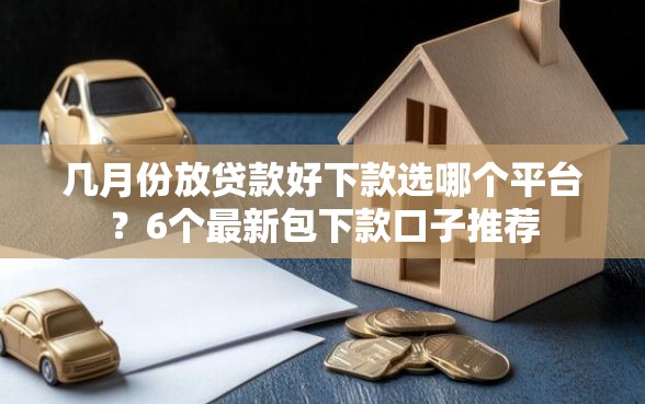 几月份放贷款好下款选哪个平台？6个最新包下款口子推荐