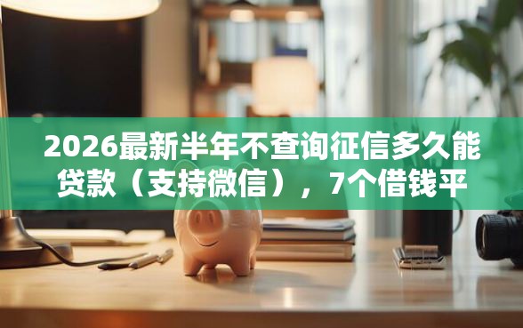 2026最新半年不查询征信多久能贷款（支持微信），7个借钱平台比较靠谱无私分享