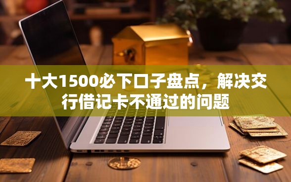 十大1500必下口子盘点，解决交行借记卡不通过的问题