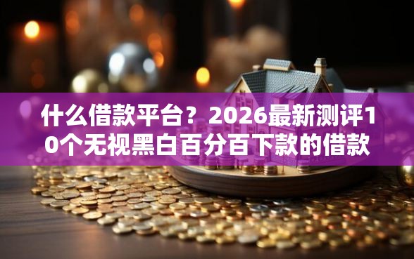 什么借款平台？2026最新测评10个无视黑白百分百下款的借款口子
