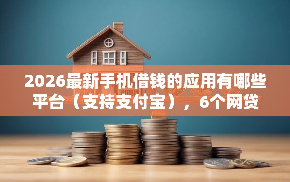 2026最新手机借钱的应用有哪些平台（支持支付宝），6个网贷还平台放款无私分享