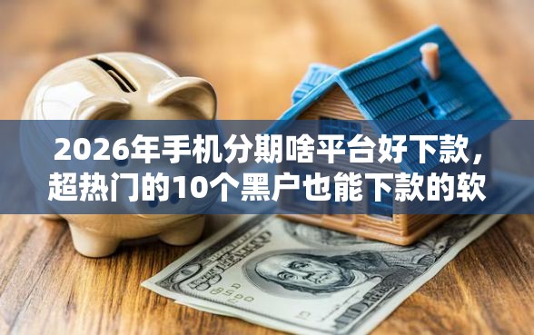 2026年手机分期啥平台好下款，超热门的10个黑户也能下款的软件推荐