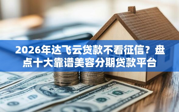 2026年达飞云贷款不看征信？盘点十大靠谱美容分期贷款平台
