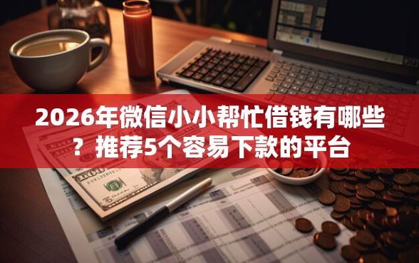 2026年微信小小帮忙借钱有哪些？推荐5个容易下款的平台