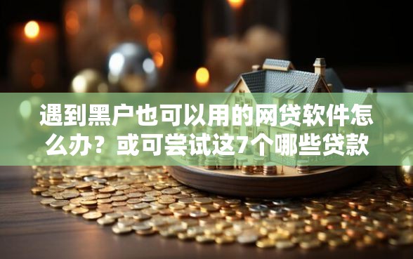 遇到黑户也可以用的网贷软件怎么办？或可尝试这7个哪些贷款平台容易下款