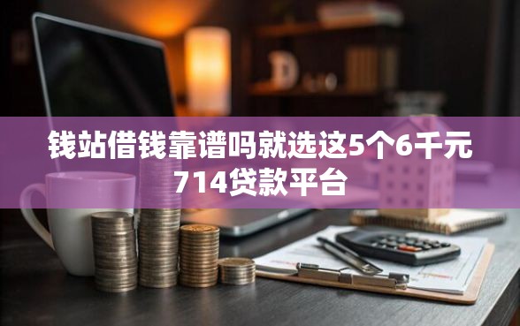 钱站借钱靠谱吗就选这5个6千元714贷款平台