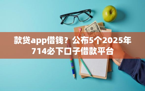 款贷app借钱？公布5个2025年714必下口子借款平台