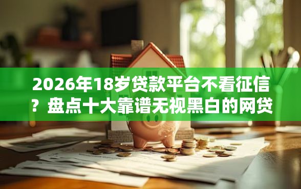 2026年18岁贷款平台不看征信？盘点十大靠谱无视黑白的网贷软件