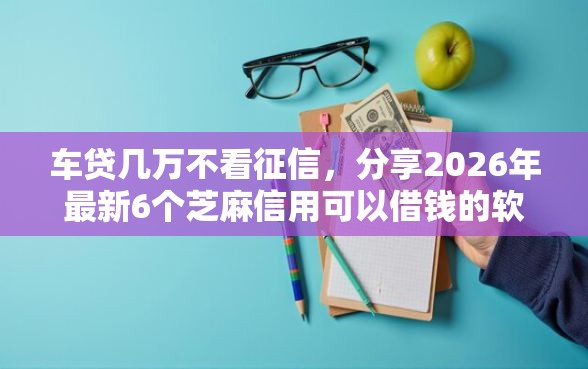 车贷几万不看征信，分享2026年最新6个芝麻信用可以借钱的软件