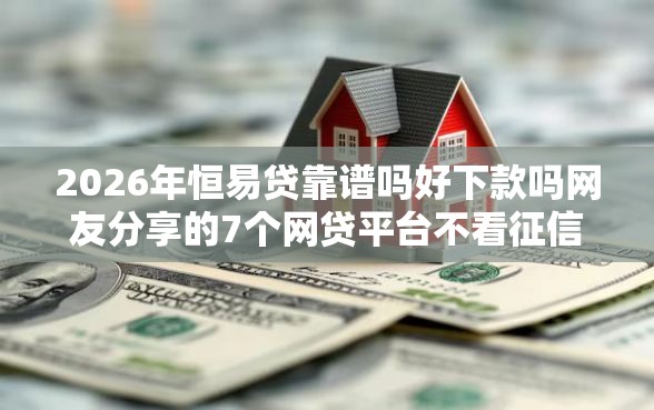 2026年恒易贷靠谱吗好下款吗网友分享的7个网贷平台不看征信马上通过的我觉得不错！